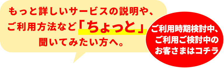 もっと詳しいサービスの説明、ご利用方法や、ご利用時期検討など「ちょっと」聞いてみたい方へ