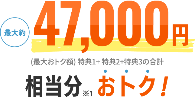 最大約47,000円相当分※1おトク！ (最大おトク額) 特典1+ 特典2+特典3の合計 
