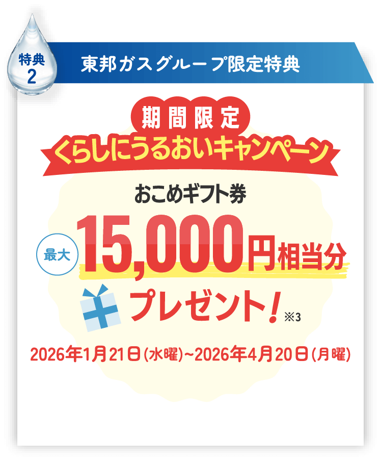 特典2 東邦ガスグループ限定特典 期間限定くらしにうるおいキャンペーン おこめギフト券最大15,000円相当分プレゼント！※3 2026年1月21日(水曜)~2026年4月20日(月曜)