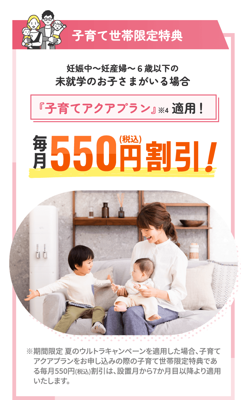 子育て世帯限定特典 妊娠中～妊産婦～6歳以下の未就学のお子さまがいる場合『子育てアクアプラン』※4適用！ 毎月550円（税込）割引！ ※期間限定 夏のウルトラキャンペーンを適用した場合、子育てアクアプランをお申し込みの際の子育て世帯限定特典である毎月550円(税込)割引は、設置月から7か月目以降より適用いたします。
