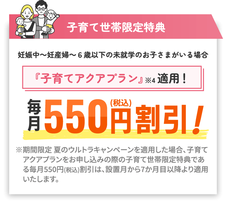 子育て世帯限定特典 妊娠中～妊産婦～6歳以下の未就学のお子さまがいる場合『子育てアクアプラン』※4適用！ 毎月550円（税込）割引！ ※期間限定 夏のウルトラキャンペーンを適用した場合、子育てアクアプランをお申し込みの際の子育て世帯限定特典である毎月550円(税込)割引は、設置月から7か月目以降より適用いたします。