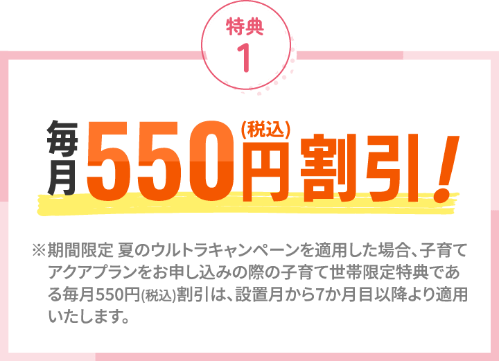 特典1 毎月550円（税込）割引！ ※期間限定 夏のウルトラキャンペーンを適用した場合、子育てアクアプランをお申し込みの際の子育て世帯限定特典である毎月550円(税込)割引は、設置月から7か月目以降より適用いたします。