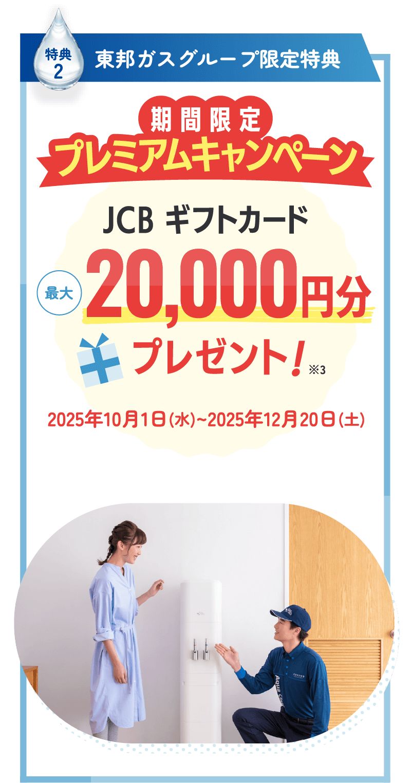 特典2 東邦ガスグループ限定特典 期間限定 プレミアムキャンペーン JCBギフトカード最大20,000円分プレゼント！※3 2025年10月1日（水）〜2025年12月20日（土）