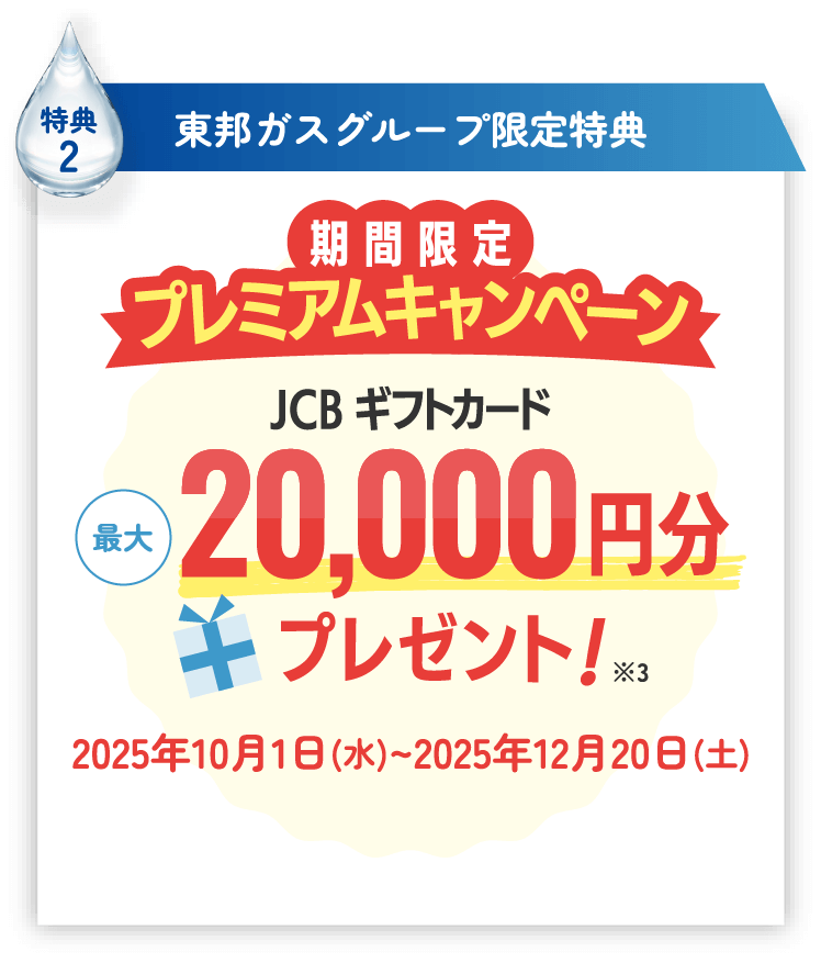 特典2 東邦ガスグループ限定特典 期間限定 プレミアムキャンペーン JCBギフトカード最大20,000円分プレゼント！※3 2025年10月1日（水）〜2025年12月20日（土）