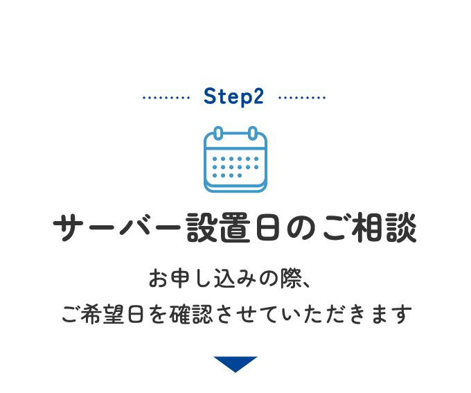 Step2 サーバー設置日のご相談 お申し込みの際、ご希望日を確認させていただきます