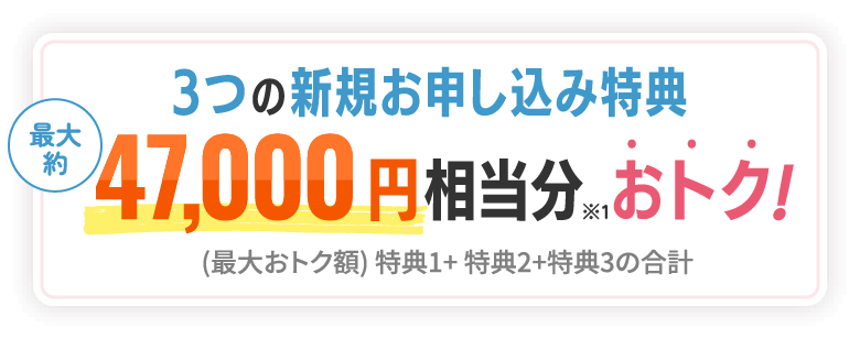 3つの新規お申し込み特典 最大約47,000円 相当分※1おトク！ (最大おトク額) 特典1+特典2+特典3の合計