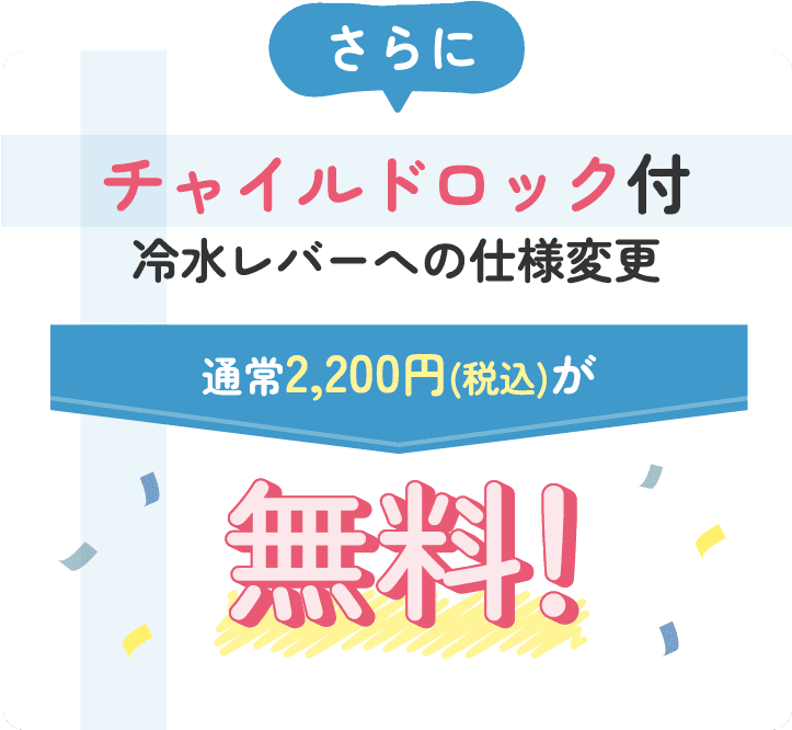 さらにチャイルドロック付冷水レバーへの仕様変更 通常2,200円(税込)が無料！