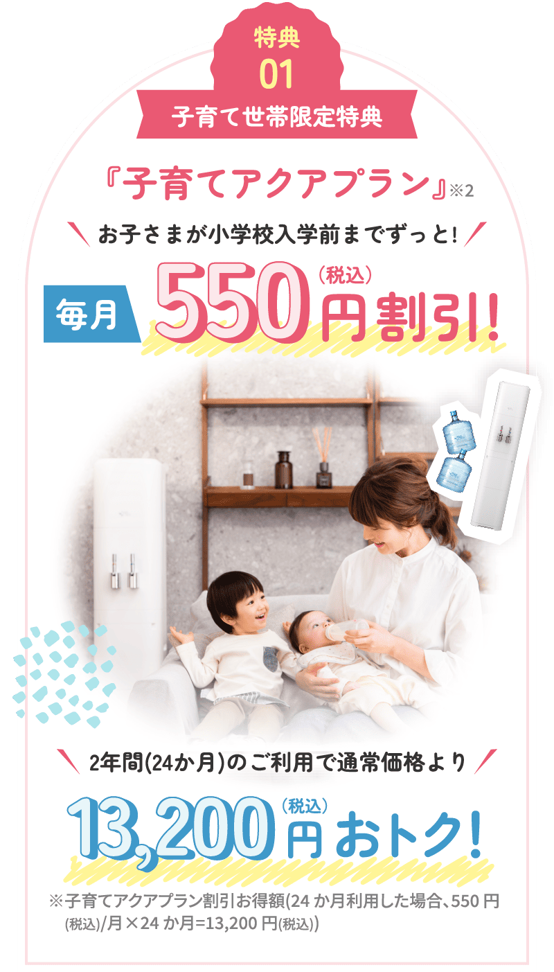 特典01 子育て世帯限定特典 『子育てアクアプラン』※2 お子さまが小学校入学前までずっと！ 毎月550円（税込）割引！ 2年間(24か月)のご利用で通常価格より13,200円（税込）おトク！ ※子育てアクアプラン割引お得額(24か月利用した場合、550円 (税込)/月×24か月=13,200円(税込))