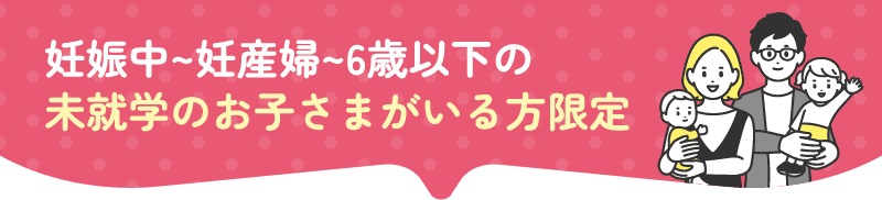 妊娠中~妊産婦~6歳以下の未就学のお子さまがいる方限定