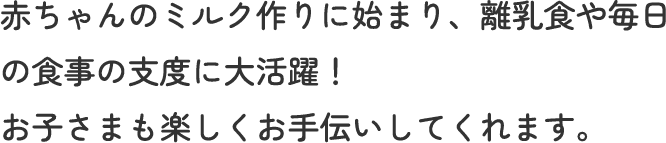 赤ちゃんのミルク作りに始まり、離乳食や毎日の食事の支度に大活躍！ お子さまも楽しくお手伝いしてくれます。