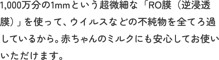 1,000万分の1mmという超微細な「RO膜（逆浸透膜）」を使って、ウイルスなどの不純物を全てろ過しているから。赤ちゃんのミルクにも安心してお使いいただけます。