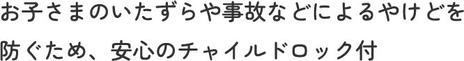 お子さまのいたずらや事故などによるやけどを防ぐため、安心のチャイルドロック付