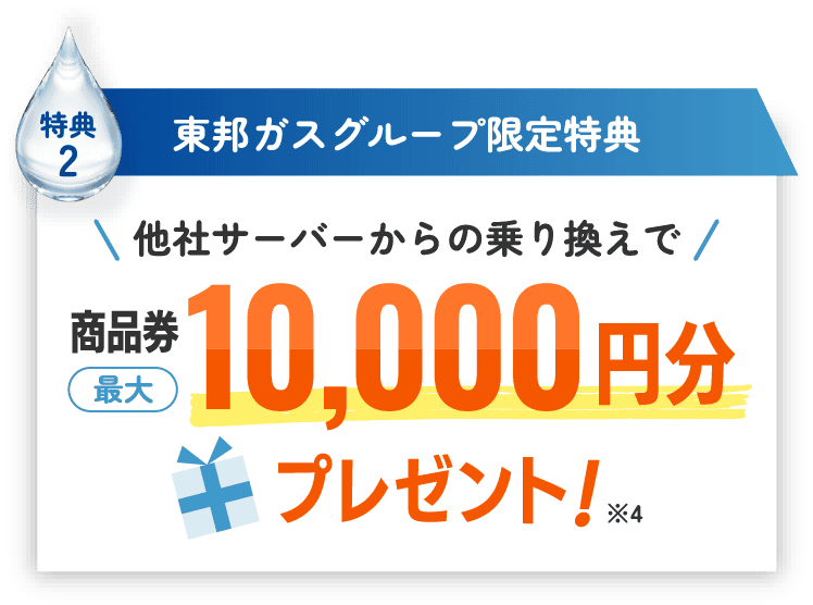 特典2 東邦ガスグループ限定特典 他社サーバーからの乗り換えで商品券最大10,000円分プレゼント！※4