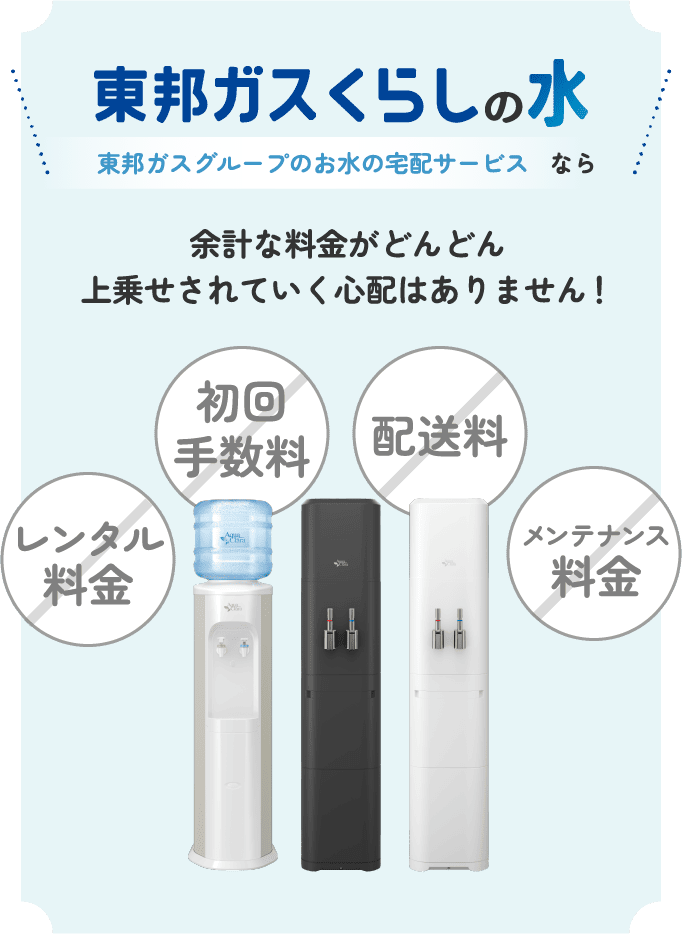 東邦ガスくらしの水 東邦ガスグループのお水の宅配サービスなら余計な料金がどんどん上乗せされていく心配はありません！ 初回手数料 配送料 レンタル料金 メンテナンス料金